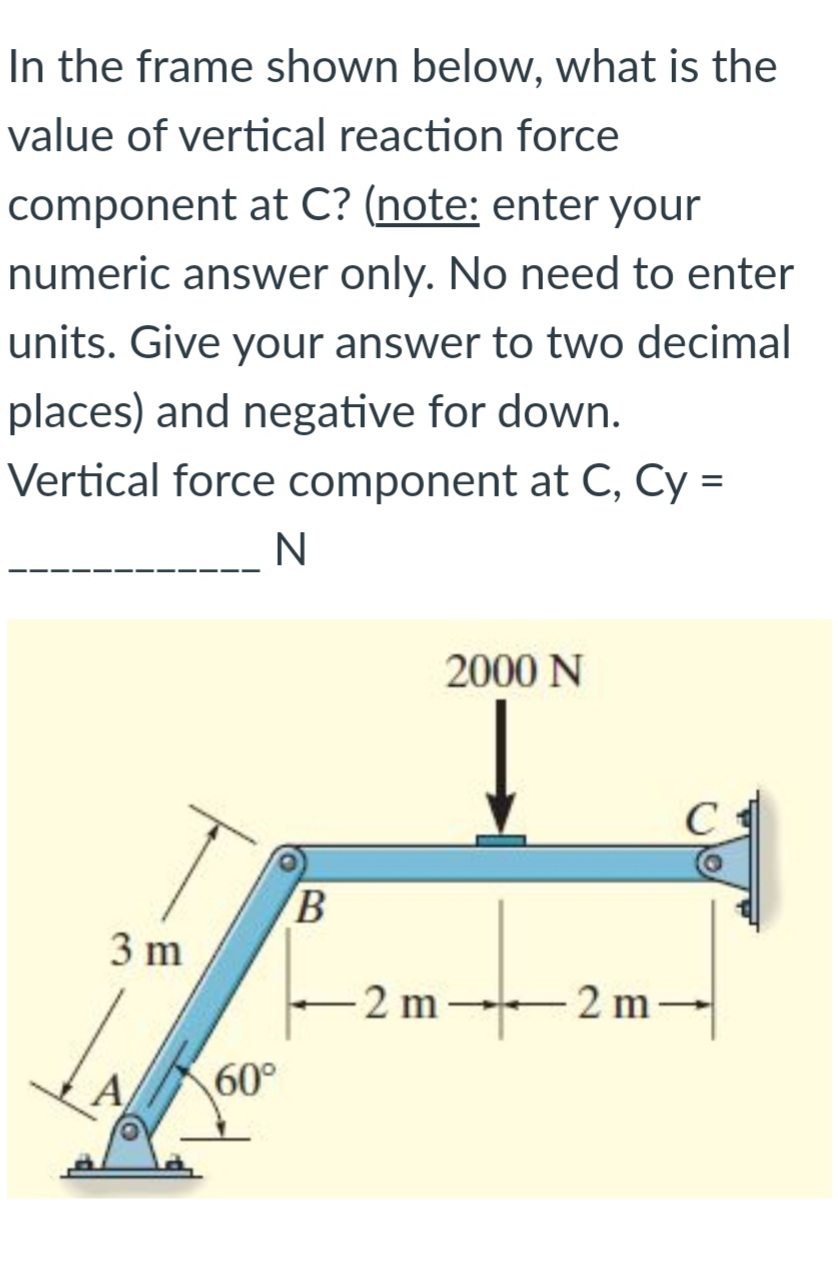 In the frame shown below, what is the
value of vertical reaction force
component at C? (note: enter your
numeric answer only. No need to enter
units. Give your answer to two decimal
places) and negative for down.
Vertical force component at C, Cy =
2000 N
C
B.
3 m
-2 m 2 m-
60°
