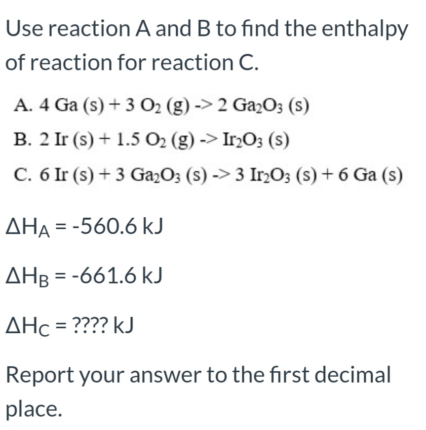 Use reaction A and B to find the enthalpy
of reaction for reaction C.
A. 4 Ga (s) + 3 O2 (g) -> 2 Ga2O3 (s)
B. 2 Ir (s) + 1.5 O2 (g) -> Ir2O3 (s)
C. 6 Ir (s) + 3 Ga2O; (s) -> 3 Ir,O; (s) + 6 Ga (s)
AHA = -560.6 kJ
ΔΗ
AHB = -661.6 kJ
AHc = ???? kJ

