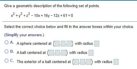Give a geometric description of the following set of points.
x² +y? +z? - 10x+ 16y - 12z + 61 = 0
Select the correct choice below and fill in the answer boxes within your choice.
(Simplify your answers.)
O A. A sphere centered at (
with radius
O B. Aball centered at ( D with radius
OC. The exterior of a ball centered at D with radius
