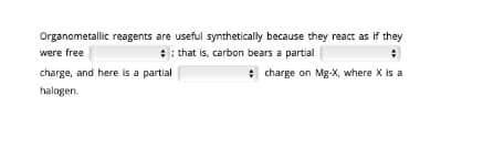 Organometallic reagents are useful synthetically because they react as if they
were free
: : that is, carbon bears a partial
charge, and here is a partial
* charge on Mg-X, where X is a
halogen.

