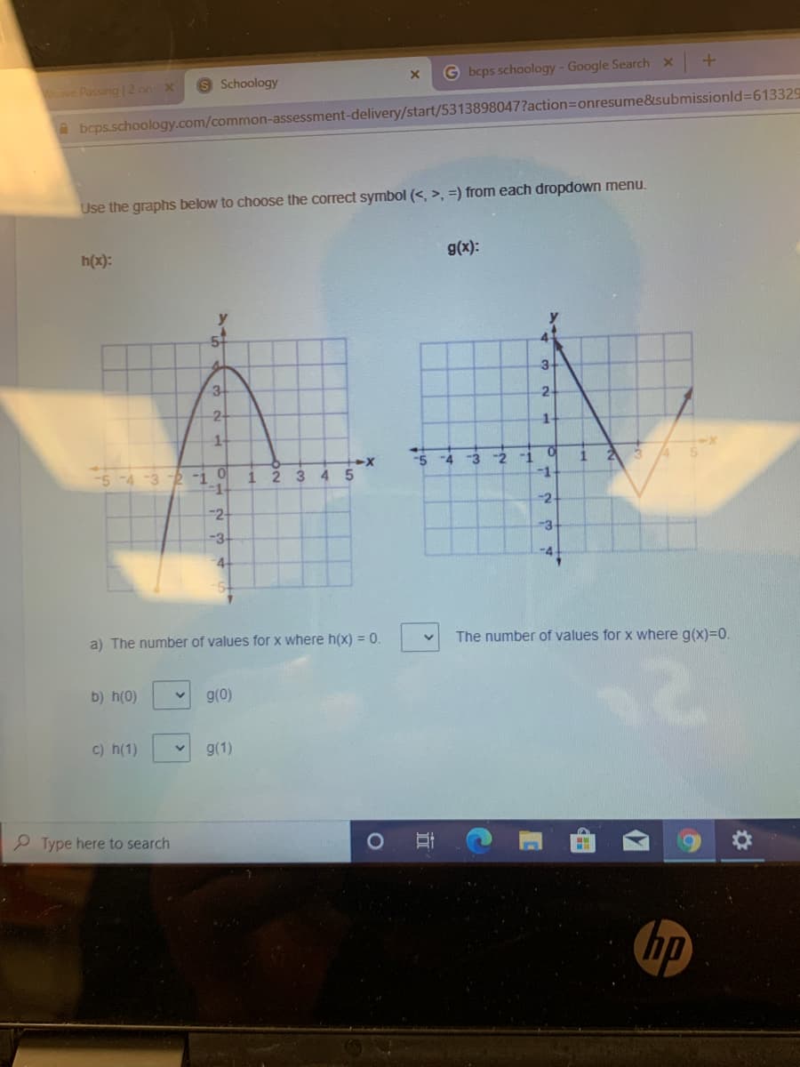 Schoology
G bcps schoology-Google Search x
Weave Passing | 2 on x
A bcps.schoology.com/common-assessment-delivery/start/5313898047?action=onresume&submissionld%=613329
Use the graphs below to choose the correct symbol (<, >, =) from each dropdown menu.
h(x):
g(x):
3
3
2
2-
1.
-3
-2
-1
-1
-5
-4
5-4-32 -1 O
2 3
4.
-2
-2-
-3
-3-
4-
-4
a) The number of values for x where h(x) = 0.
The number of values for x where g(x)=0.
b) h(0)
g(0)
c) h(1)
g(1)
P Type here to search
hp
