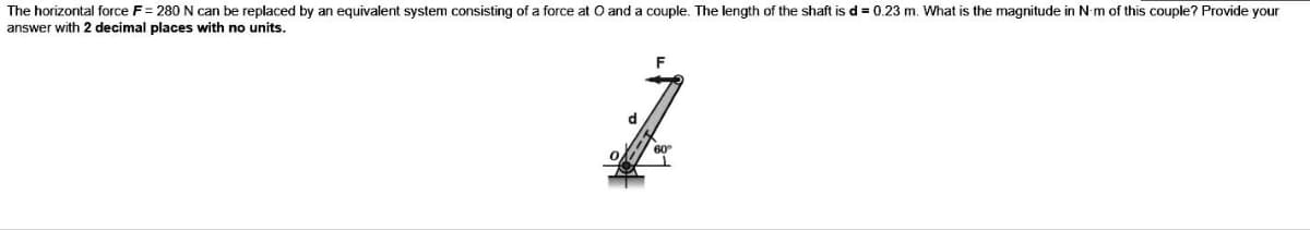 The horizontal force F= 280 N can be replaced by an equivalent system consisting of a force at O and a couple. The length of the shaft is d = 0.23 m. What is the magnitude in N-m of this couple? Provide your
answer with 2 decimal places with no units.
d
60°