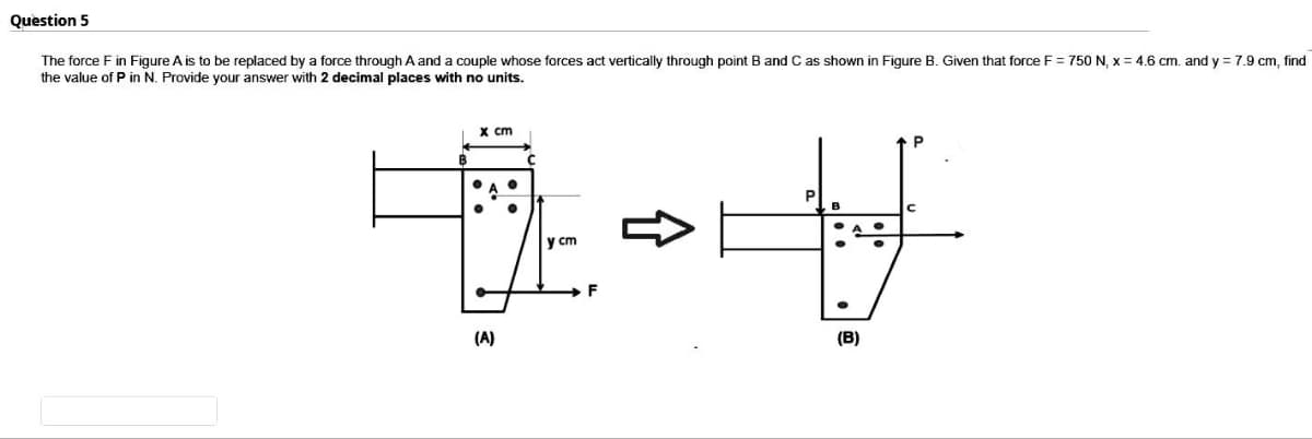 Question 5
The force F in Figure A is to be replaced by a force through A and a couple whose forces act vertically through point B and C as shown in Figure B. Given that force F = 750 N, x = 4.6 cm. and y = 7.9 cm, find
the value of P in N. Provide your answer with decimal places with no units.
x cm
(A)
y cm
F
P
P
V
(B)