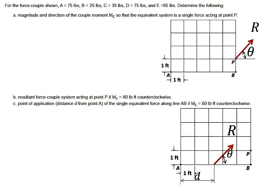 For the force-couple shown, A = 75 lbs, B = 25 lbs, C = 35 lbs, D = 75 lbs, and E =85 lbs. Determine the following:
a. magnitude and direction of the couple moment Mc so that the equivalent system is a single force acting at point P.
1 ft
TA
1 ft
ㅗ
1 ft
ΤΑ
P
1 ft d
B
b. resultant force-couple system acting at point P if Mc = 80 lb-ft counterclockwise.
c. point of application (distance d' from point A) of the single equivalent force along line AB if Mc = 80 lb-ft counterclockwise.
R
R
A
0
P
B
