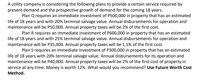 A utility company is considering the following plans to provide a certain service required by
present demand and the prospective growth of demand for the coming 18 years.
Plan Q requires an immediate investment of P500,000 in property that has an estimated
life of 18 years and with 20% terminal salvage value. Annual disbursements for operation and
maintenance will be P50,000. Annual property taxes will be 2% of the first cost.
Plan R requires an immediate investment of P600,000 in property that has an estimated
life of 18 years and with 25% terminal salvage value. Annual disbursements for operation and
maintenance will be P35,000. Annual property taxes will be 1.5% of the first cost.
Plan S requires an immediate investment of P300,000 in property that has an estimated
life of 18 years with 20% terminal salvage value. Annual disbursements for its operation and
maintenance will be P40,000. Annual property taxes will be 2% of the first cost of property in
service at any time. Money is worth 12%. What would you recommend? Use Future Worth Cost
Method.