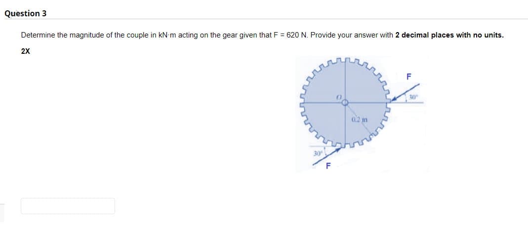 Question 3
Determine the magnitude of the couple in kN-m acting on the gear given that F = 620 N. Provide your answer with 2 decimal places with no units.
2X
30°
0.2 m
F
30°