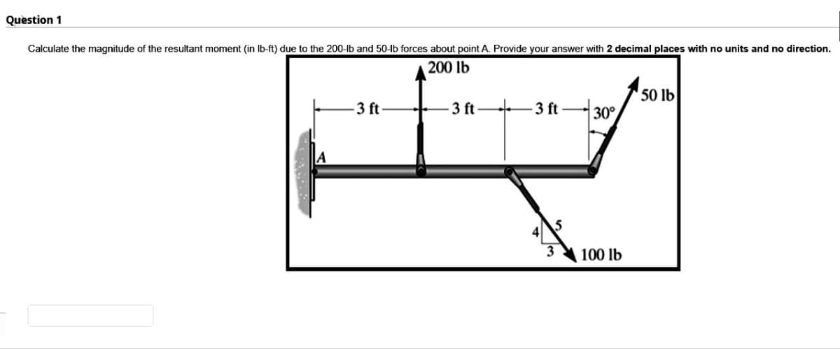 Question 1
Calculate the magnitude of the resultant moment (in lb-ft) due to the 200-lb and 50-lb forces about point A. Provide your answer with 2 decimal places with no units and no direction.
200 lb
-3 ft
-3 ft
-3 ft
3
30°
100 lb
50 lb