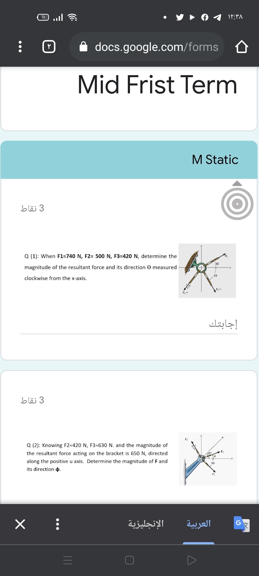 11
۱۲:۳۸
docs.google.com/forms
Mid Frist Term
M Static
3 نقاط
Q (1): When F1=740 N, F2= 500 N, F3=420 N, determine the
30
magnitude of the resultant force and its direction e measured
55
clockwise from the x-axis.
إجابتك
3 نقاط
Q (2): Knowing F2=420 N, F3=630 N. and the magnitude of
the resultant force acting on the bracket is 650 N, directed
along the positive u axis. Determine the magnitude of F and
its direction .
الإنجليزية
العربية
