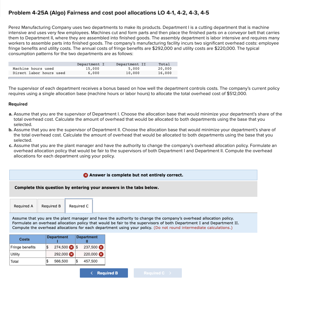 Problem 4-25A (Algo) Fairness and cost pool allocations LO 4-1, 4-2, 4-3, 4-5
Perez Manufacturing Company uses two departments to make its products. Department I is a cutting department that is machine
intensive and uses very few employees. Machines cut and form parts and then place the finished parts on a conveyor belt that carries
them to Department II, where they are assembled into finished goods. The assembly department is labor intensive and requires many
workers to assemble parts into finished goods. The company's manufacturing facility incurs two significant overhead costs: employee
fringe benefits and utility costs. The annual costs of fringe benefits are $292,000 and utility costs are $220,000. The typical
consumption patterns for the two departments are as follows:
Department I
15,000
6,000
Total
Machine hours used
Direct labor hours used
Department II
5,000
10,000
20,000
16,000
The supervisor of each department receives a bonus based on how well the department controls costs. The company's current policy
requires using a single allocation base (machine hours or labor hours) to allocate the total overhead cost of $512,000.
Required
a. Assume that you are the supervisor of Department I. Choose the allocation base that would minimize your department's share of the
total overhead cost. Calculate the amount of overhead that would be allocated to both departments using the base that you
selected.
b. Assume that you are the supervisor of Department II. Choose the allocation base that would minimize your department's share of
the total overhead cost.
culate the amount
overhead that would be
ted
departments using the
that you
selected.
c. Assume that you are the plant manager and have the authority to change the company's overhead allocation policy. Formulate an
overhead allocation policy that would be fair to the supervisors of both Department I and Department II. Compute the overhead
allocations for each department using your policy.
O Answer is complete but not entirely correct.
Complete this question by entering your answers in the tabs below.
Required A
Required B
Required C
Assume that you are the plant manager and have the authority to change the company's overhead allocation policy.
Formulate an overhead allocation policy that would be fair to the supervisors of both Department I and Department II.
Compute the overhead allocations for each department using your policy. (Do not round intermediate calculations.)
Department
Department
II
Costs
Fringe benefits
$
274,500 X $
237,500 X
Utility
292,000 X
220,000 x
Total
$ 566,500
$
457,500
< Required B
Required C >
