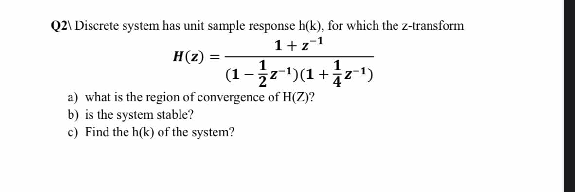 Q2\ Discrete system has unit sample response h(k), for which the z-transform
1+z-1
H(z)
||
(1 -r)(1 + r+1)
z-1)
a) what is the region of convergence of H(Z)?
b) is the system stable?
c) Find the h(k) of the system?
