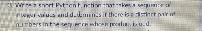 3. Write a short Python function that takes a sequence of
integer values and determines if there is a distinct pair of
numbers in the sequence whose product is odd.
