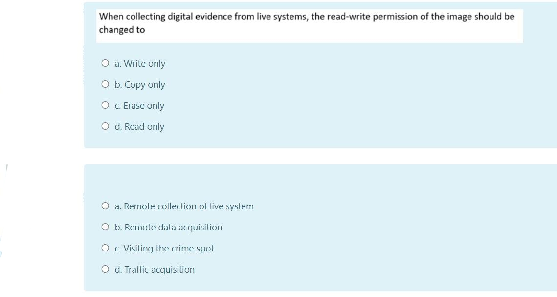When collecting digital evidence from live systems, the read-write permission of the image should be
changed to
O a. Write only
O b. Copy only
O . Erase only
O d. Read only
O a. Remote collection of live system
O b. Remote data acquisition
O c. Visiting the crime spot
O d. Traffic acquisition
