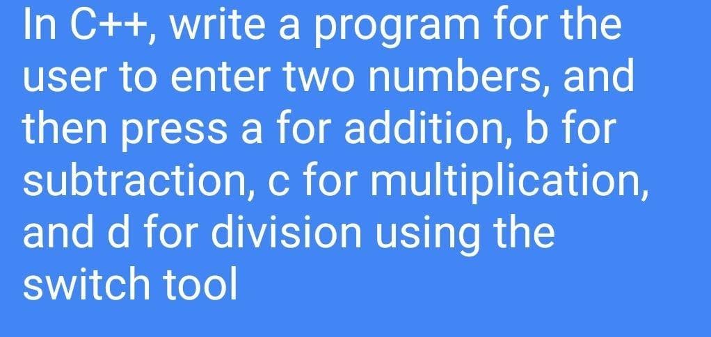 In C++, write a program for the
user to enter two numbers, and
then press a for addition, b for
subtraction, c for multiplication,
and d for division using the
switch tool
