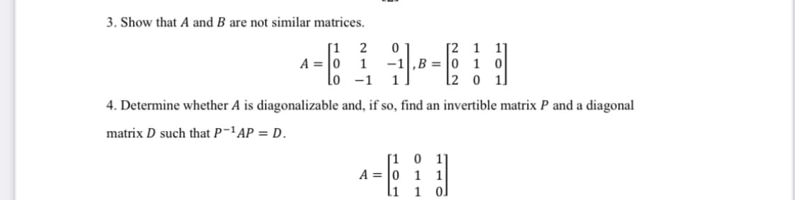 3. Show that A and B are not similar matrices.
[1
2
[2
‚B = |0 1
[2 0
1
1°
A = |0
1
-1
lo -1
1
1.
4. Determine whether A is diagonalizable and, if so, find an invertible matrix P and a diagonal
matrix D such that P-'AP = D.
[1
A = |0
1
1
[1
1
0.
