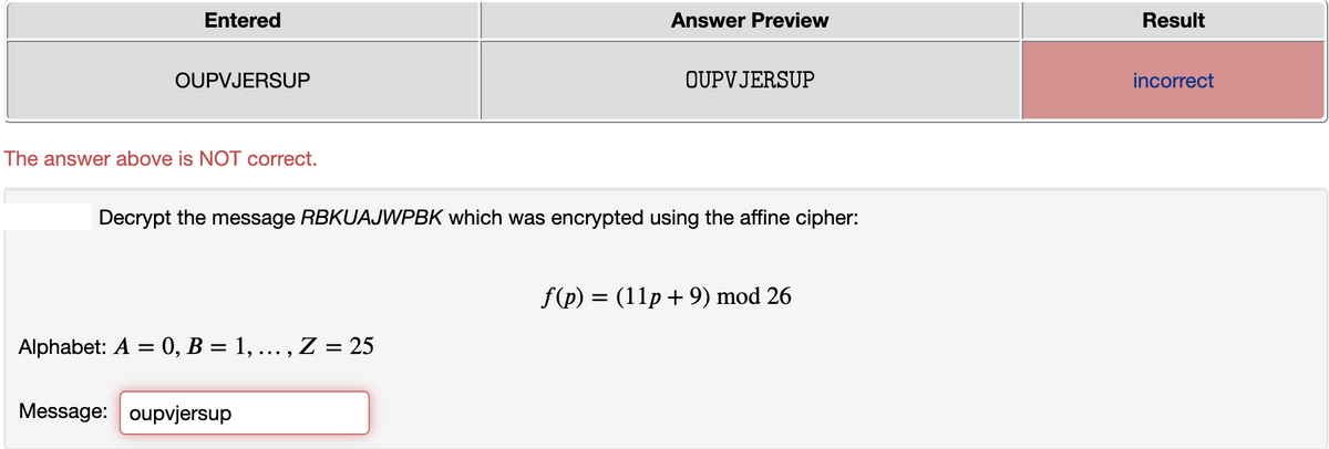 Entered
Answer Preview
Result
OUPVJERSUP
OUPVJERSUP
incorrect
The answer above is NOT correct.
Decrypt the message RBKUAJWPBK which was encrypted using the affine cipher:
f(p) = (11p +9) mod 26
Alphabet: A = 0, B = 1, ... , .
= 25
Message: oupvjersup
