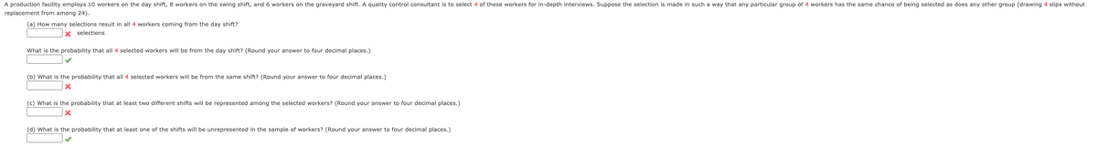 A production facility employs 10 workers on the day shift, 8 workers on the swing shift, and 6 workers on the graveyard shift. A quality control consultant is to select 4 of these workers for in-depth interviews. Suppose the selection is made in such a way that any particular group of 4 workers has the same chance of being selected as does any other group (drawing 4 slips without
replacement from among 24).
(a) How many selections result in all 4 workers coming from the day shift?
X selections
What is the probability that all 4 selected workers will be from the day shift? (Round your answer to four decimal places.)
(b) What is the probability that all 4 selected workers will be from the same shift? (Round your answer to four decimal places.)
(c) What is the probability that at least two different shifts will be represented among the selected workers? (Round your answer to four decimal places.)
(d) What is the probability that at least one of the shifts will be unrepresented in the sample of workers? (Round your answer to four decimal places.)
