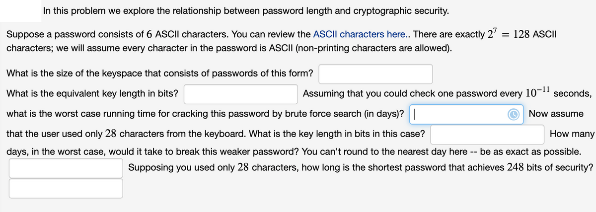 In this problem we explore the relationship between password length and cryptographic security.
Suppose a password consists of 6 ASCII characters. You can review the ASCII characters here.. There are exactly 2'
= 128 ASCII
characters; we will assume every character in the password is ASCII (non-printing characters are allowed).
What is the size of the keyspace that consists of passwords of this form?
What is the equivalent key length in bits?
Assuming that you could check one password every 10-"
seconds,
what is the worst case running time for cracking this password by brute force search (in days)?|
Now assume
that the user used only 28 characters from the keyboard. What is the key length in bits in this case?
How many
days, in the worst case, would it take to break this weaker password? You can't round to the nearest day here
be as exact as possible.
Supposing you used only 28 characters, how long is the shortest password that achieves 248 bits of security?

