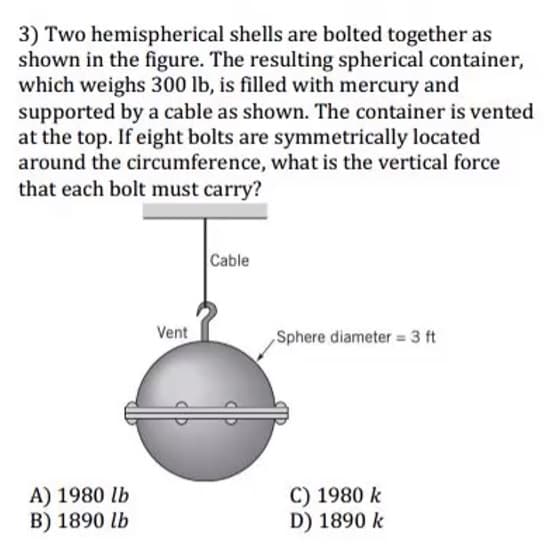 3) Two hemispherical shells are bolted together as
shown in the figure. The resulting spherical container,
which weighs 300 lb, is filled with mercury and
supported by a cable as shown. The container is vented
at the top. If eight bolts are symmetrically located
around the circumference, what is the vertical force
that each bolt must carry?
Cable
Vent
Sphere diameter = 3 ft
A) 1980 lb
B) 1890 lb
C) 1980 k
D) 1890 k
