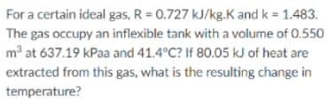 For a certain ideal gas, R = 0.727 kJ/kg.K and k = 1.483.
The gas occupy an inflexible tank with a volume of 0.550
m° at 637.19 kPaa and 41.4°C? If 80.05 kJ of heat are
extracted from this gas, what is the resulting change in
temperature?
