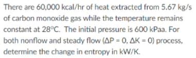 There are 60,000 kcal/hr of heat extracted from 5.67 kg/s
of carbon monoxide gas while the temperature remains
constant at 28°C. The initial pressure is 600 kPaa. For
both nonflow and steady flow (AP = 0, AK = 0) process,
determine the change in entropy in kW/K.
