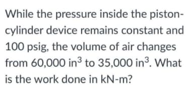 While the pressure inside the piston-
cylinder device remains constant and
100 psig, the volume of air changes
from 60,000 in to 35,000 in³. What
is the work done in kN-m?
