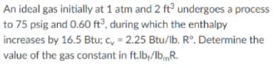 An ideal gas initially at 1 atm and 2 ft undergoes a process
to 75 psig and 0.60 ft°, during which the enthalpy
increases by 16.5 Btu; c, = 2.25 Btu/lb. R°. Determine the
value of the gas constant in ft.lb,/lb,,R.
