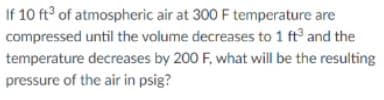 If 10 ft of atmospheric air at 300 F temperature are
compressed until the volume decreases to 1 ft and the
temperature decreases by 200 F, what will be the resulting
pressure of the air in psig?
