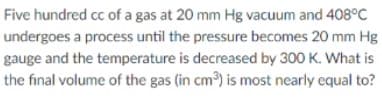 Five hundred cc of a gas at 20 mm Hg vacuum and 408°C
undergoes a process until the pressure becomes 20 mm Hg
gauge and the temperature is decreased by 300 K. What is
the final volume of the gas (in cm) is most nearly equal to?
