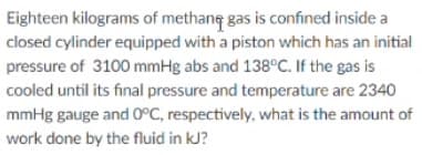 Eighteen kilograms of methang gas is confined inside a
closed cylinder equipped with a piston which has an initial
pressure of 3100 mmHg abs and 138°C. If the gas is
cooled until its final pressure and temperature are 2340
mmHg gauge and 0°C, respectively, what is the amount of
work done by the fluid in kJ?
