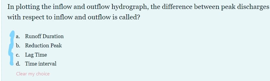 In plotting the inflow and outflow hydrograph, the difference between peak discharges
with respect to inflow and outflow is called?
a. Runoff Duration
b. Reduction Peak
c. Lag Time
d. Time interval
Clear my choice
