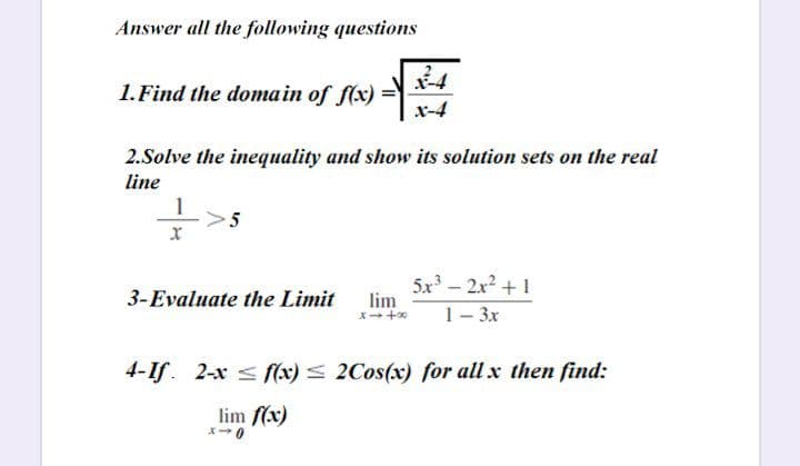 Answer all the following questions
1. Find the domain of f(x) =
x-4
2.Solve the inequality and show its solution sets on the real
line
1
5x- 2x2 + 1
lim
3-Evaluate the Limit
1- 3x
4-If. 2-x < f(x) < 2Cos(x) for all x then find:
lim f(x)
