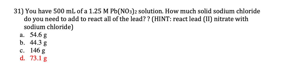 31) You have 500 mL of a 1.25 M Pb(NO3)2 solution. How much solid sodium chloride
do you need to add to react all of the lead? ? (HINT: react lead (II) nitrate with
sodium chloride)
а. 54.6 g
b. 44.3 g
с. 146 g
d. 73.1 g
