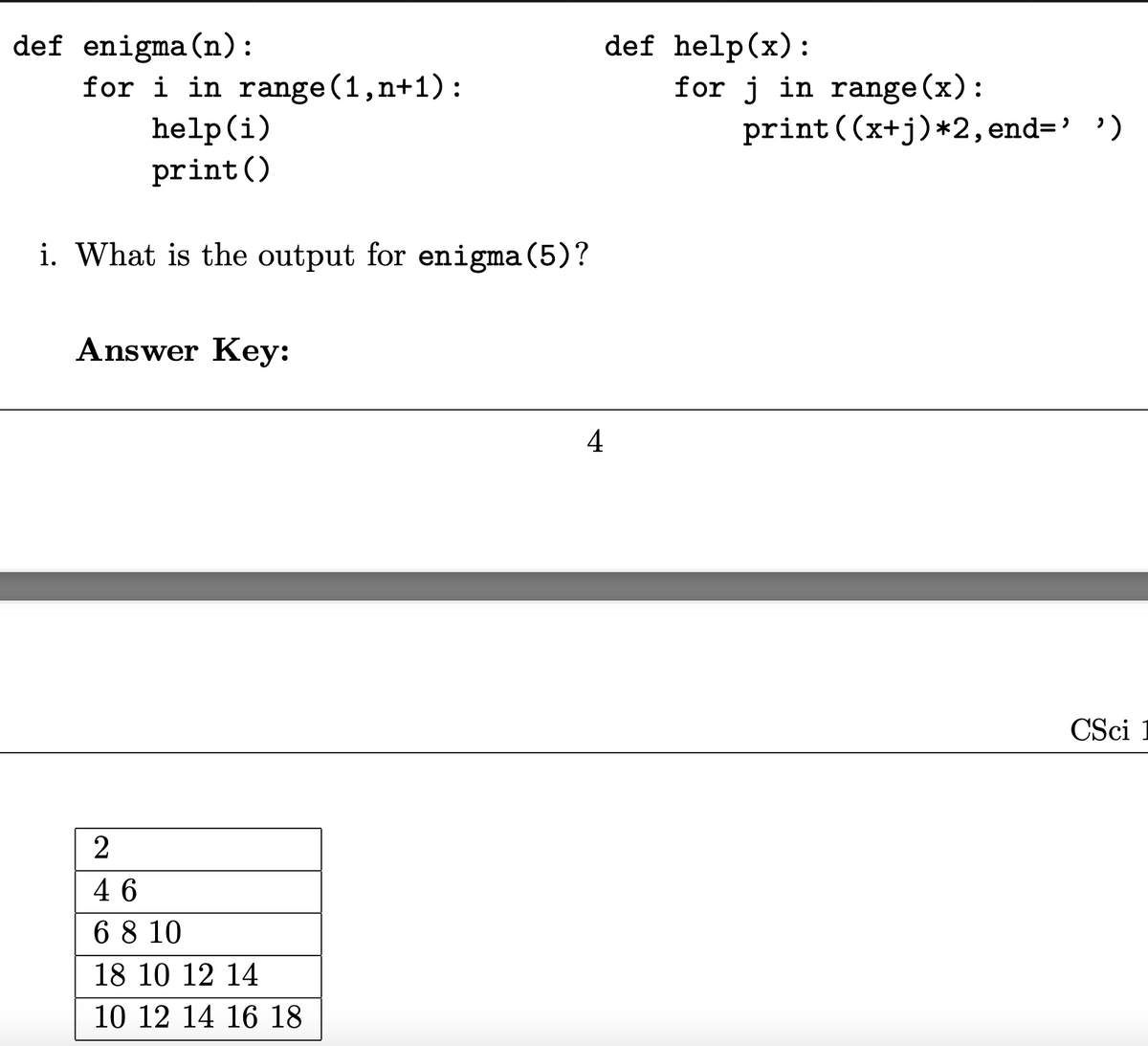 def enigma(n):
for i in range (1,n+1):
help(i)
def help(x):
for j in range (x):
print ((x+j)*2, end='')
print()
i. What is the output for enigma(5)?
Answer Key:
4
CSci 1
2
46
6 8 10
18 10 12 14
10 12 14 16 18
