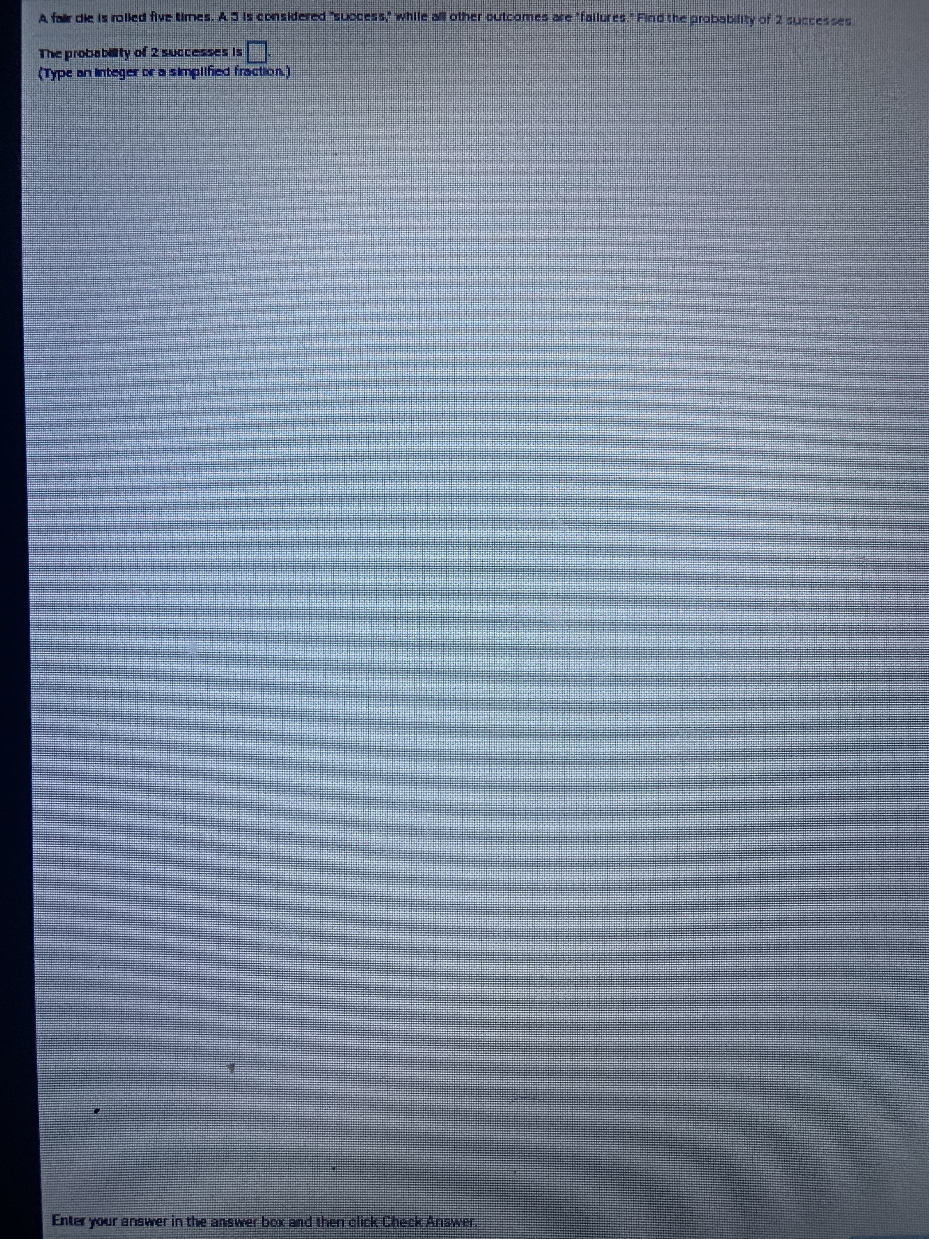 A fair die is rolled five times. AS Is considered success, whlle all other outcomes ane fallures." Find the probability of 2 successes
The probabaty of 2 successes Is.
(Type an integer or a simplified fraction)
Enter your answer in the answer box and then click Check Answer.
