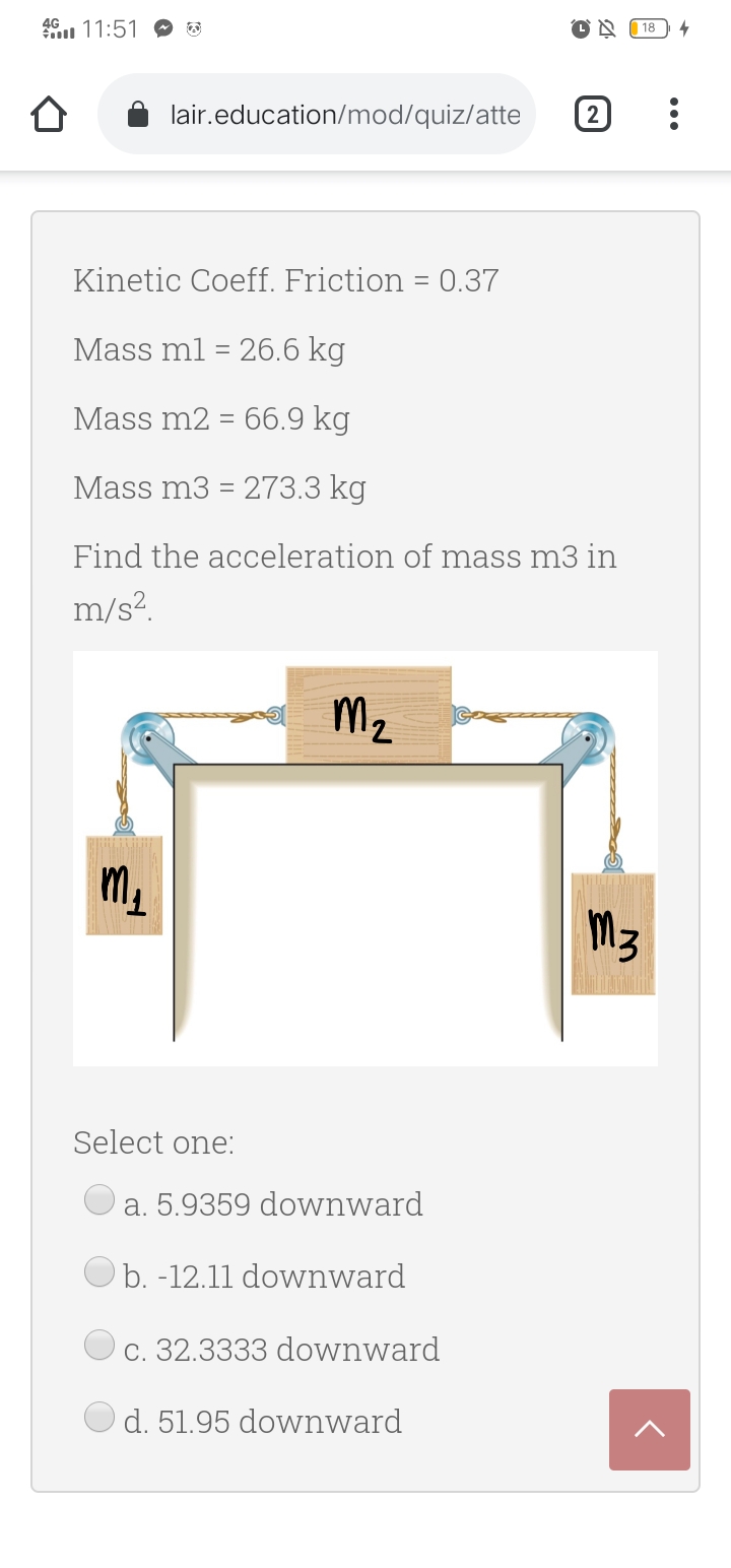 46 11:51
18
lair.education/mod/quiz/atte
2
Kinetic Coeff. Friction = 0.37
Mass ml = 26.6 kg
Mass m2 = 66.9 kg
Mass m3 = 273.3 kg
Find the acceleration of mass m3 in
m/s?.
Mz
m.
M3
Select one:
a. 5.9359 downward
b. -12.11 downward
c. 32.3333 downward
d. 51.95 downward
