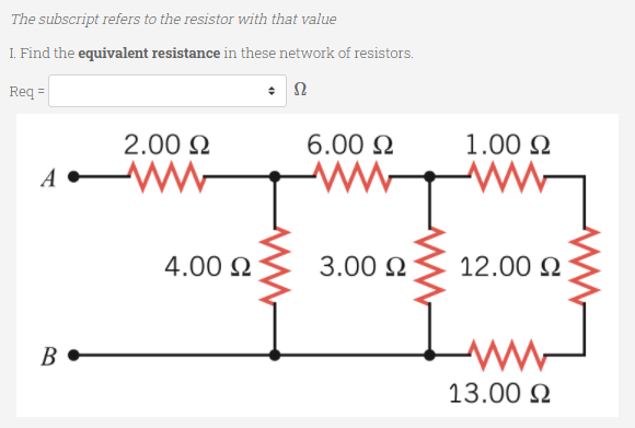 The subscript refers to the resistor with that value
I. Find the equivalent resistance in these network of resistors.
Req =
2.00 2
6.00 N
1.00 N
4.00 N
3.00 N
12.00 N
В
13.00 N
