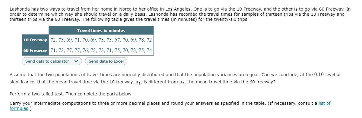 Lashonda has two ways to travel from her home in Norco to her office in Los Angeles. One is to go via the 10 Freeway, and the other is to go via 60 Freeway. In
order to determine which way she should travel on a daily basis, Lashonda has recorded the travel times for samples of thirteen trips via the 10 Freeway and
thirteen trips via the 60 Freeway. The following table gives the travel times (in minutes) for the twenty-six trips.
Travel times in minutes
10 Freeway 72, 73, 69, 71, 70, 69, 73, 73, 67, 70, 69, 78, 72
60 Freeway 71, 73, 77, 77, 76, 73, 73, 71, 75, 70, 73, 75, 74
Send data to calculator
Send data to Excel
Assume that the two populations of travel times are normally distributed and that the population variances are equal. Can we conclude, at the 0.10 level of
significance, that the mean travel time via the 10 freeway, µ1, is different from u,, the mean travel time via the 60 freeway?
Perform a two-tailed test. Then complete the parts below.
Carry your intermediate computations to three or more decimal places and round your answers as specified in the table. (If necessary, consult a list of
formulas.)
