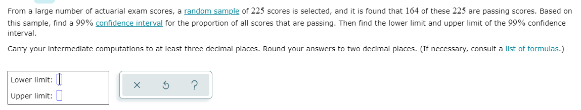 From a large number of actuarial exam scores, a random sample of 225 scores is selected, and it is found that 164 of these 225 are passing scores. Based on
this sample, find a 99% confidence interval for the proportion of all scores that are passing. Then find the lower limit and upper limit of the 99% confidence
interval.
Carry your intermediate computations to at least three decimal places. Round your answers to two decimal places. (If necessary, consult a list of formulas.)
Lower limit: |I
Upper limit:
