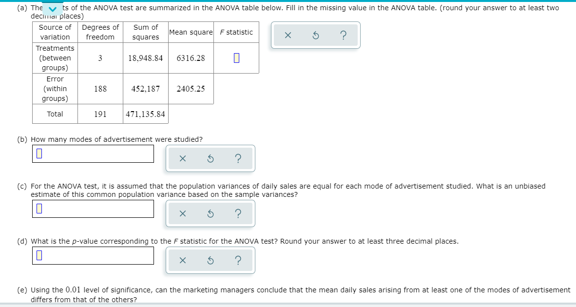 (a) The v ts of the ANOVA test are summarized in the ANOVA table below. Fill in the missing value in the ANOVA table. (round your answer to at least two
deciniai places)
Source of
Degrees of
Sum of
Mean square F statistic
variation
freedom
squares
Treatments
(between
groups)
3
18,948.84
6316.28
Error
(within
groups)
188
452,187
2405.25
Total
191
471,135.84
(b) How many modes of advertisement were studied?
(c) For the ANOVA test, it is assumed that the population variances of daily sales are equal for each mode of advertisement studied. What is an unbiased
estimate of this common population variance based on the sample variances?
(d) What is the p-value corresponding to the F statistic for the ANOVA test? Round your answer to at least three decimal places.
(e) Using the 0.01 level of significance, can the marketing managers conclude that the mean daily sales arising from
least one of the modes of advertisement
differs from that of the others?
