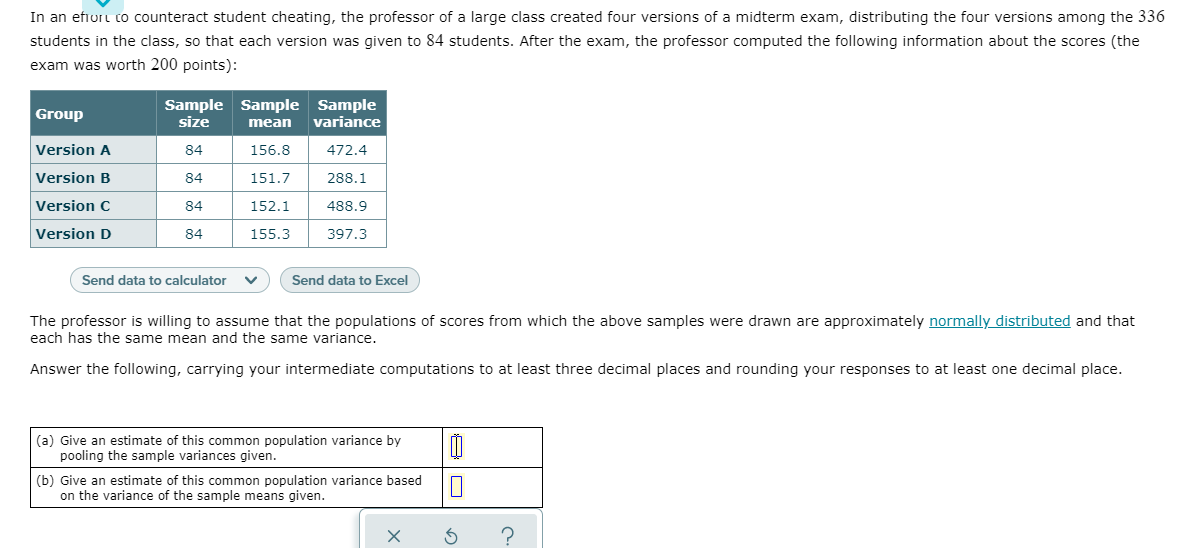 In an efiort co counteract student cheating, the professor of a large class created four versions of a midterm exam, distributing the four versions among the 336
students in the class, so that each version was given to 84 students. After the exam, the professor computed the following information about the scores (the
exam was worth 200 points):
Sample Sample Sample
size
Group
mean
variance
Version A
84
156.8
472.4
Version B
84
151.7
288.1
Version C
84
152.1
488.9
Version D
84
155.3
397.3
Send data to calculator
Send data to Excel
The professor is willing to assume that the populations of scores from which the above samples were drawn are approximately normally distributed and that
each has the same mean and the same variance.
Answer the following, carrying your intermediate computations to at least three decimal places and rounding your responses to at least one decimal place.
(a) Give an estimate of this common population variance by
pooling the sample variances given.
(b) Give an estimate of this common population variance based
on the variance of the sample means given.
