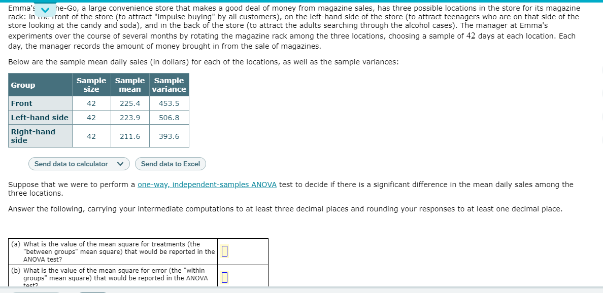 Emma's v he-Go, a large convenience store that makes a good deal of money from magazine sales, has three possible locations in the store for its magazine
rack: in uie iront of the store (to attract "impulse buying" by all customers), on the left-hand side of the store (to attract teenagers who are on that side of the
store looking at the candy and soda), and in the back of the store (to attract the adults searching through the alcohol cases). The manager at Emma's
experiments over the course of several months by rotating the magazine rack among the three locations, choosing a sample of 42 days at each location. Each
day, the manager records the amount of money brought in from the sale of magazines.
Below are the sample mean daily sales (in dollars) for each of the locations, as well as the sample variances:
Sample Sample Sample
size
Group
mean
variance
Front
42
225.4
453.5
Left-hand side
42
223.9
506.8
Right-hand
side
42
211.6
393.6
Send data to calculator
Send data to Excel
Suppose that we were to perform a one-way, independent-samples ANOVA test to decide if there is a significant difference in the mean daily sales among the
three locations.
Answer the following, carrying your intermediate computations to at least three decimal places and rounding your responses to at least one decimal place.
(a) What is the value of the mean square for treatments (the
"between groups" mean square) that would be reported in the||
ANOVA test?
(b) What is the value of the mean square for error (the "within
groups" mean square) that would be reported in the ANOVA
toct?
