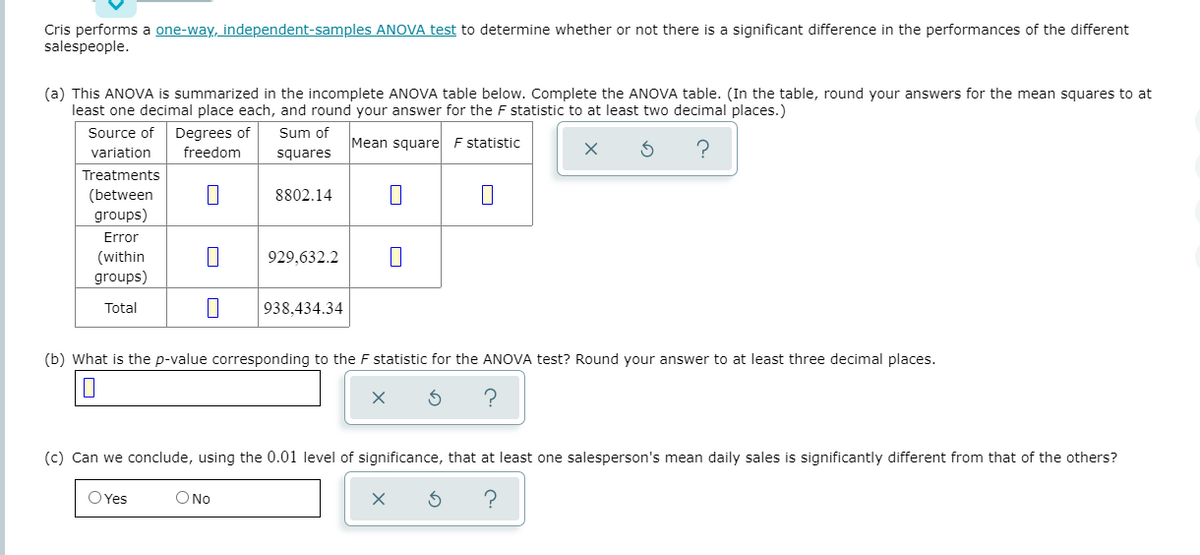 Cris performs a one-way, independent-samples ANOVA test to determine whether or not there is a significant difference in the performances of the different
salespeople.
(a) This ANOVA is summarized in the incomplete ANOVA table below. Complete the ANOVA table. (In the table, round your answers for the mean squares to at
least one decimal place each, and round your answer for the F statistic to at least two decimal places.)
Source of
Degrees of
Sum of
Mean square F statistic
variation
freedom
squares
Treatments
(between
groups)
8802.14
Error
(within
groups)
929,632.2
Total
938,434.34
(b) What is the p-value corresponding to the F statistic for the ANOVA test? Round your answer to at least three decimal places.
(c) Can we conclude, using the 0.01 level of significance, that at least one salesperson's mean daily sales is significantly different from that of the others?
OYes
O No
?
