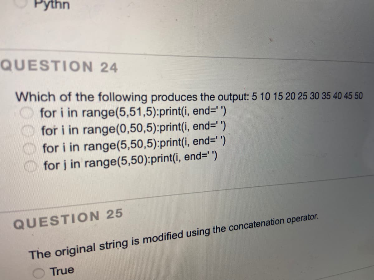 Рythn
QUESTION 24
Which of the following produces the output: 5 10 15 20 25 30 35 40 45 50
O for i in range(5,51,5):print(i, end='')
for i in range(0,50,5):print(i, end=")
for i in range(5,50,5):print(i, end='"')
for į in range(5,50):print(i, end='")
QUESTION 25
The original string is modified using the concatenation operator.
True
