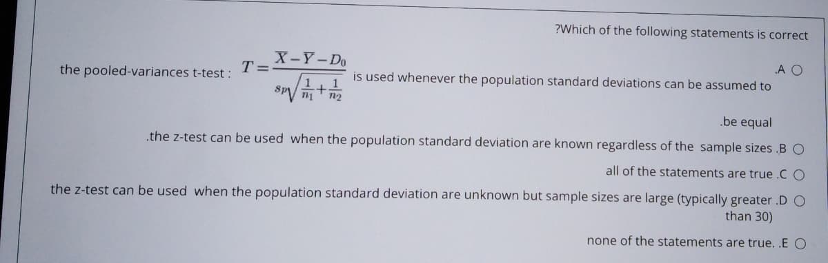 ?Which of the following statements is correct
X-Y-Do
T =
the pooled-variances t-test :
A O
is used whenever the population standard deviations can be assumed to
.be equal
.the z-test can be used when the population standard deviation are known regardless of the sample sizes .BO
all of the statements are true .C O
the z-test can be used when the population standard deviation are unknown but sample sizes are large (typically greater .D O
than 30)
none of the statements are true. .E O
