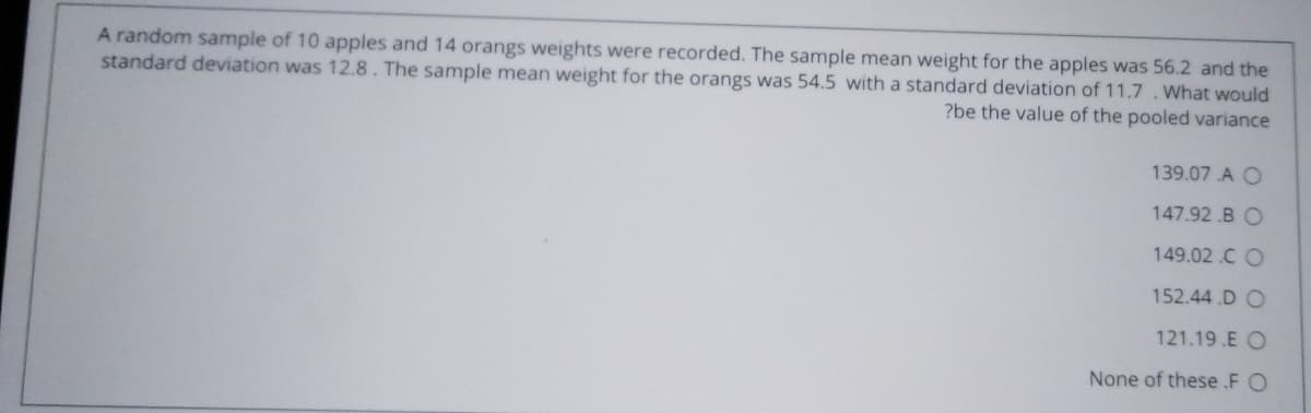 A random sample of 10 apples and 14 orangs weights were recorded. The sample mean weight for the apples was 56.2 and the
standard deviation was 12.8. The sample mean weight for the orangs was 54.5 with a standard deviation of 11.7. What would
?be the value of the pooled variance
139.07 A O
147.92 .B O
149.02.C O
152.44.D O
121.19.E O
None of these .F O
