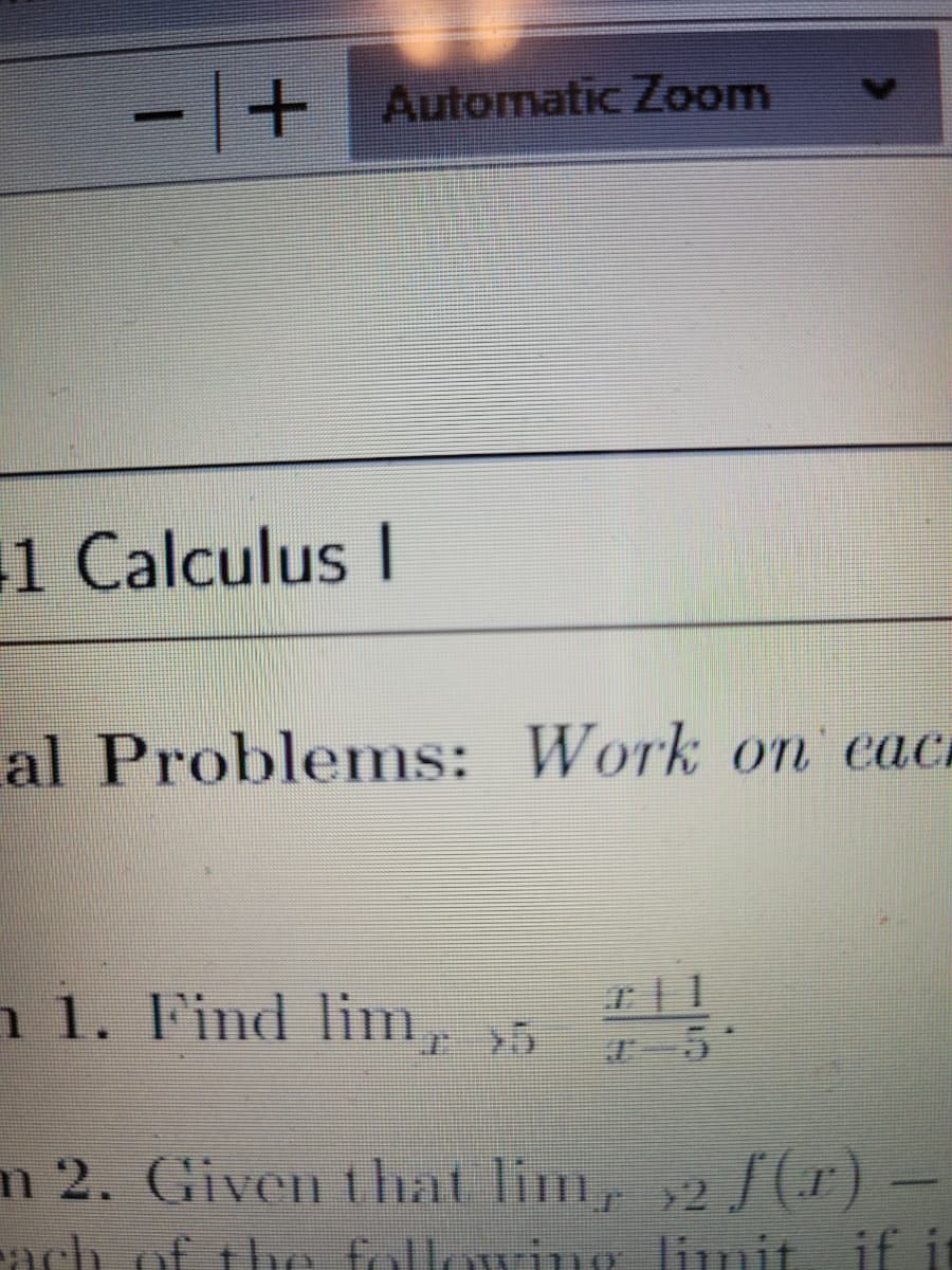 - + Automatic Zoom
1 Calculus I
al Problems: Work onn' eac
n 1. Find lim, >5
5
m 2. Given that lim, 2 /(r)
ach of the following limit if it
