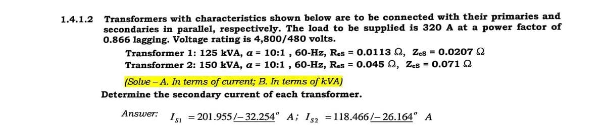Transformers with characteristics shown below are to be connected with their primaries and
secondaries in parallel, respectively. The load to be supplied is 320 A at a power factor of
0.866 lagging. Voltage rating is 4,800/480 volts.
Transformer 1: 125 kVA, a = 10:1 , 60-Hz, Res
Transformer 2: 150 kVA, a = 10:1 , 60-Hz, Res = 0.045 Q, Zes
1.4.1.2
0.0113 Q, Zes = 0.0207 2
%3D
0.071 2
%3D
%D
(Solve - A. In terms of current; B. In terms of kVA)
Determine the secondary current of each transformer.
Answer:
Isi = 201.955/-32.254° A; I2 =118.466/-26.164° A
%3D
%3D
