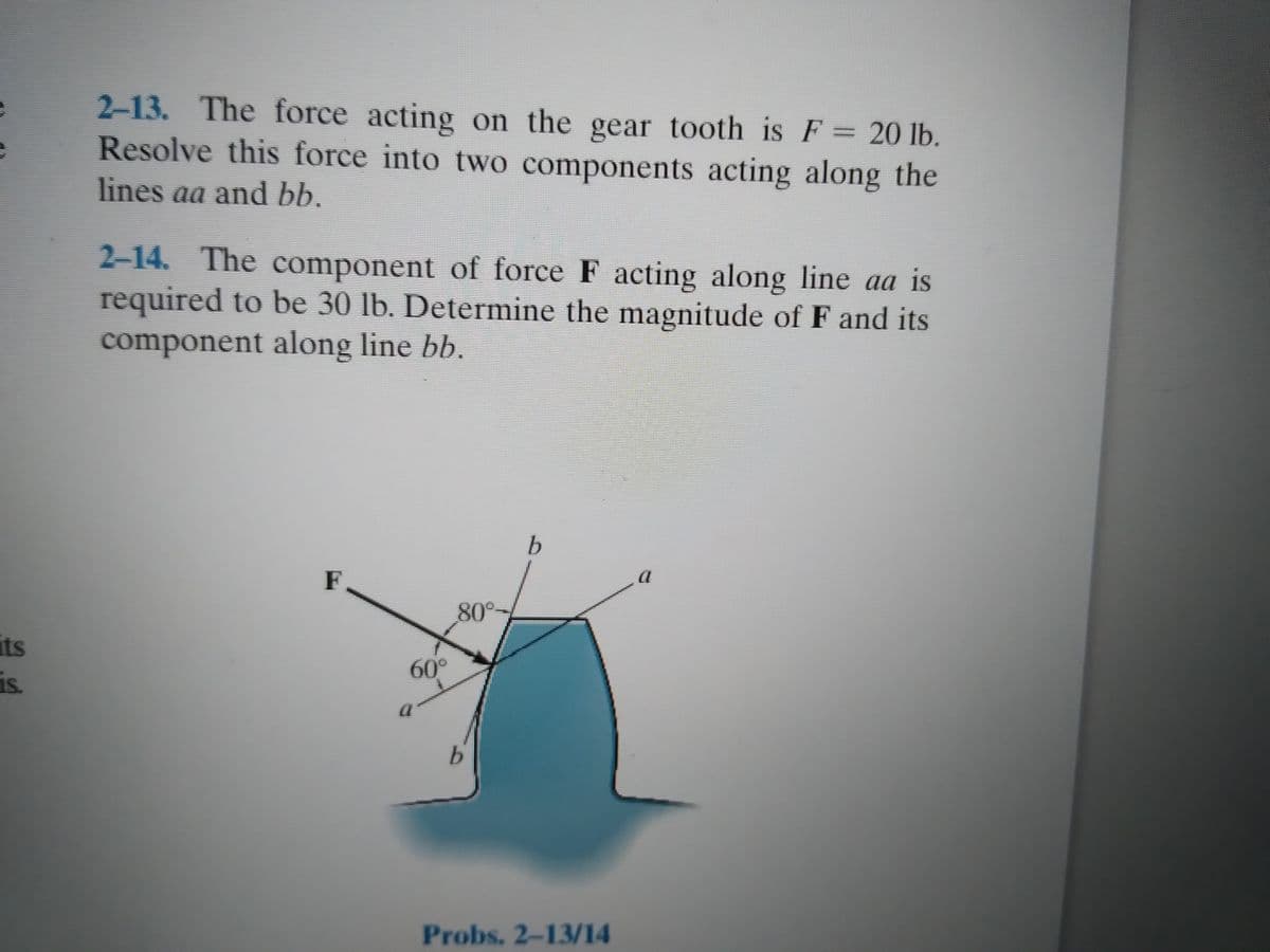 2-13. The force acting on the gear tooth is F = 20 lb.
Resolve this force into two components acting along the
lines aa and bb.
2-14. The component of force F acting along line aa is
required to be 30 lb. Determine the magnitude of F and its
component along line bb.
F
80°
its
60°
is.
Probs. 2-13/14
