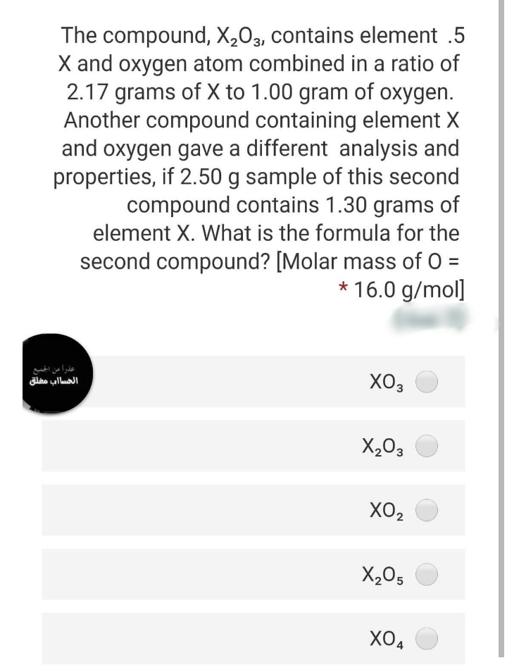 The compound, X203, contains element .5
X and oxygen atom combined in a ratio of
2.17 grams of X to 1.00 gram of oxygen.
Another compound containing element X
and oxygen gave a different analysis and
properties, if 2.50 g sample of this second
compound contains 1.30 grams of
element X. What is the formula for the
second compound? [Molar mass of O =
* 16.0 g/mol]
عذرا من الجمبع
الحساب مغلق
XO3
X,03
XO2
X,05
XOA
