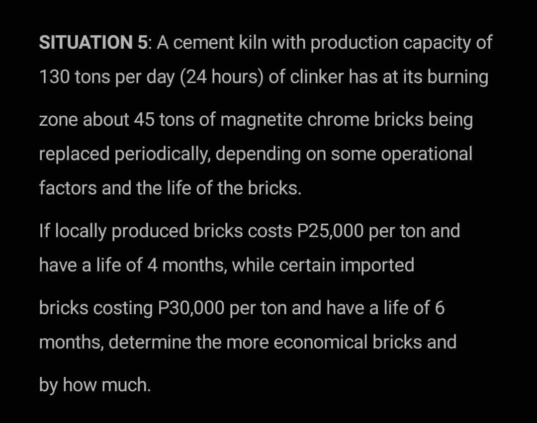 SITUATION 5: A cement kiln with production capacity of
130 tons per day (24 hours) of clinker has at its burning
zone about 45 tons of magnetite chrome bricks being
replaced periodically, depending on some operational
factors and the life of the bricks.
If locally produced bricks costs P25,000 per ton and
have a life of 4 months, while certain imported
bricks costing P30,000 per ton and have a life of 6
months, determine the more economical bricks and
by how much.